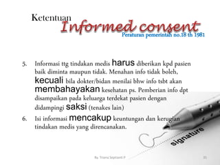 Peraturan pemerintah no.18 th 1981
By. Triana Septianti P 35
Ketentuan
5. Informasi ttg tindakan medis harus diberikan kpd pasien
baik diminta maupun tidak. Menahan info tidak boleh,
kecuali bila dokter/bidan menilai bhw info tsbt akan
membahayakan kesehatan ps. Pemberian info dpt
disampaikan pada keluarga terdekat pasien dengan
didampingi saksi (tenakes lain)
6. Isi informasi mencakup keuntungan dan kerugian
tindakan medis yang direncanakan.
 