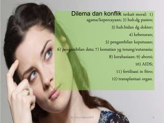 Dilema dan konflik terkait moral: 1)
agama/kepercayaan; 2) hub.dg pasien;
3) hub.bidan dg dokter;
4) kebenaran;
5) pengambilan keputusan;
6) pengambilan data; 7) kematian yg tenang/eutanasia;
8) kerahasiaan; 9) aborsi;
10) AIDS;
11) fertilisasi in fitro;
12) transplantasi organ.
By. Triana Septianti P 4
 