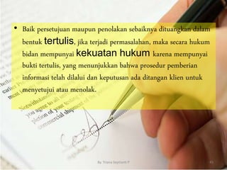 • Baik persetujuan maupun penolakan sebaiknya dituangkan dalam
bentuk tertulis, jika terjadi permasalahan, maka secara hukum
bidan mempunyai kekuatan hukum karena mempunyai
bukti tertulis, yang menunjukkan bahwa prosedur pemberian
informasi telah dilalui dan keputusan ada ditangan klien untuk
menyetujui atau menolak.
By. Triana Septianti P 45
 