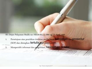 SK Dirjen Pelayanan Medik no: HR.00.06.3.5.1866 tgl 21 April 1999
1. Persetujuan atau penolakan tindakan medik harus kebijakan dan prosedur
(SOP) dan ditetapkan tertulis oleh pimpinan RS.
2. Memperoleh informasi dan pengelolaan, kewajiban dokter.
By. Triana Septianti P 48
 