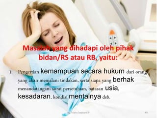 Masalah yang dihadapi oleh pihak
bidan/RS atau RB, yaitu:
1. Pengertian kemampuan secara hukum dari orang
yang akan menjalani tindakan, serta siapa yang berhak
menandatangani surat persetujuan, batasan usia,
kesadaran, kondisi mentalnya dsb.
By. Triana Septianti P 49
 