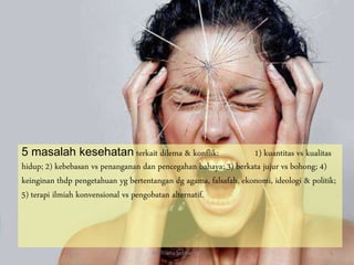 5 masalah kesehatan terkait dilema & konflik: 1) kuantitas vs kualitas
hidup; 2) kebebasan vs penanganan dan pencegahan bahaya; 3) berkata jujur vs bohong; 4)
keinginan thdp pengetahuan yg bertentangan dg agama, falsafah, ekonomi, ideologi & politik;
5) terapi ilmiah konvensional vs pengobatan alternatif.
By. Triana Septianti P 5
 