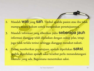 2. Masalah wali yang sah. Timbul apabila pasien atau ibu tidak
mampu secara hukum untuk menyatakan persetujuannya.
3. Masalah informasi yang diberikan yaitu seberapa jauh
informasi dianggap telah dijelaskan dengan cukup jelas, tetapi
juga tidak terlalu terinci sehingga dianggap menakut-nakuti.
4. Dalam memberikan persetujuan, apakah diperlukan saksi,
apabila diperlukan apakah saksi tersebut perlu menandatangani
formulir yang ada. Bagaimana menentukan saksi.
By. Triana Septianti P 50
 