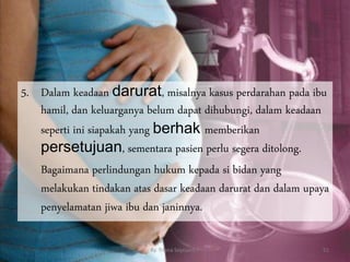 5. Dalam keadaan darurat, misalnya kasus perdarahan pada ibu
hamil, dan keluarganya belum dapat dihubungi, dalam keadaan
seperti ini siapakah yang berhak memberikan
persetujuan, sementara pasien perlu segera ditolong.
Bagaimana perlindungan hukum kepada si bidan yang
melakukan tindakan atas dasar keadaan darurat dan dalam upaya
penyelamatan jiwa ibu dan janinnya.
By. Triana Septianti P 51
 