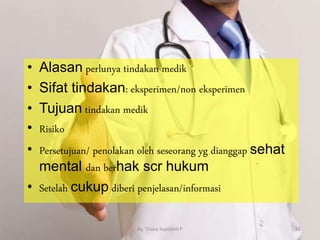 • Alasan perlunya tindakan medik
• Sifat tindakan: eksperimen/non eksperimen
• Tujuan tindakan medik
• Risiko
• Persetujuan/ penolakan oleh seseorang yg dianggap sehat
mental dan berhak scr hukum
• Setelah cukup diberi penjelasan/informasi
By. Triana Septianti P 55
 