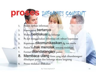 1. Pasien dptkan informasi
2. Kesempatan bertanya
3. Waktu berdiskusi dg keluarga
4. Ps dpt menggunakan informasi utk mbuat keputusan
5. Keputusan dikomunikasikan dg tim medis
6. Pasien berhak menolak rencana tindakan
7. Format ditandatangani pasien
8. Membaca ulang form yang telah ditandatangani
dihadapan pasien dan keluarga secara langsung
9. Proses tindakan dilakukan
By. Triana Septianti P 58
 