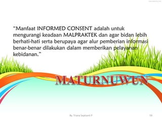 “Manfaat INFORMED CONSENT adalah untuk
mengurangi keadaan MALPRAKTEK dan agar bidan lebih
berhati-hati serta berupaya agar alur pemberian informasi
benar-benar dilakukan dalam memberikan pelayanan
kebidanan.”
By. Triana Septianti P 59
 