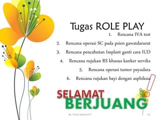 Tugas ROLE PLAY
1. Rencana IVA test
2. Rencana operasi SC pada psien gawatdarurat
3. Rencana pencabutan Implant ganti cara IUD
4. Rencana rujukan RS khusus kanker serviks
5. Rencana operasi tumor payudara
6. Rencana rujukan bayi dengan asphiksia
By. Triana Septianti P 61
 