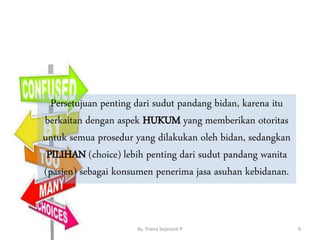 By. Triana Septianti P 9
Persetujuan penting dari sudut pandang bidan, karena itu
berkaitan dengan aspek HUKUM yang memberikan otoritas
untuk semua prosedur yang dilakukan oleh bidan, sedangkan
PILIHAN (choice) lebih penting dari sudut pandang wanita
(pasien) sebagai konsumen penerima jasa asuhan kebidanan.
 
