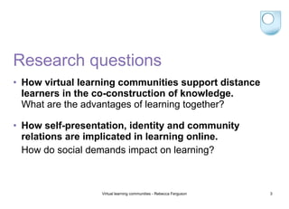 Research questions How virtual learning communities support distance learners in the co-construction of knowledge. What are the advantages of learning together? How self-presentation, identity and community relations are implicated in learning online. How do social demands impact on learning? 