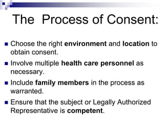The Process of Consent:
 Choose the right environment and location to
obtain consent.
 Involve multiple health care personnel as
necessary.
 Include family members in the process as
warranted.
 Ensure that the subject or Legally Authorized
Representative is competent.
 
