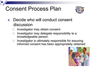 Consent Process Plan
4. Decide who will conduct consent
discussion
 Investigator may obtain consent
 Investigator may delegate responsibility to a
knowledgeable person.
 Investigator is ultimately responsible for assuring
informed consent has been appropriately obtained
 