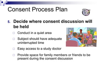Consent Process Plan
5. Decide where consent discussion will
be held
 Conduct in a quiet area
 Subject should have adequate
uninterrupted time
 Easy access to a study doctor
 Provide space for family members or friends to be
present during the consent discussion
 
