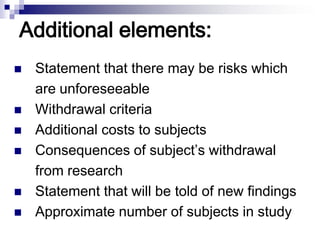 Additional elements:
 Statement that there may be risks which
are unforeseeable
 Withdrawal criteria
 Additional costs to subjects
 Consequences of subject’s withdrawal
from research
 Statement that will be told of new findings
 Approximate number of subjects in study
 