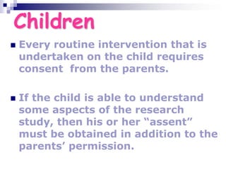 Children
 Every routine intervention that is
undertaken on the child requires
consent from the parents.
 If the child is able to understand
some aspects of the research
study, then his or her “assent”
must be obtained in addition to the
parents’ permission.
 