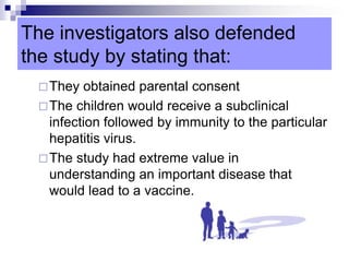 The investigators also defended
the study by stating that:
They obtained parental consent
The children would receive a subclinical
infection followed by immunity to the particular
hepatitis virus.
The study had extreme value in
understanding an important disease that
would lead to a vaccine.
 