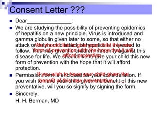 Consent Letter ???
 Dear_______________:
 We are studying the possibility of preventing epidemics
of hepatitis on a new principle. Virus is introduced and
gamma globulin given later to some, so that either no
attack or only a mild attack of hepatitis is expected to
follow. This may give the children immunity against this
disease for life. We should like to give your child this new
form of prevention with the hope that it will afford
protection.
 Permission form is enclosed for your consideration. If
you wish to have your child given the benefit of this new
preventative, will you so signify by signing the form.
 Sincerely,
H. H. Berman, MD
We should like to give your child this new
form of prevention with the hope that it will
afford protection.
If you wish to have your child given the
benefit of this new preventative, ……
 