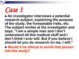 Case 1
 An investigator interviews a potential
research subject, explaining the purpose
of the study, the foreseeable risks, etc.
The subject smiles at the investigator and
says, “I am a simple man and I don’t
understand all this medical stuff and I
don’t think I ever will. But if you believe I
should let you do research on me, I will.”
 Would it be ethical to enroll that person
into the study?
 
