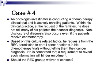 Case # 4
 An oncologist-investigator is conducting a chemotherapy
clinical trial and is actively enrolling patients. Within his
clinical practice, at the request of the families, he does
not tell many of his patients their cancer diagnosis. Non-
disclosure of diagnosis also occurs even if the patients
receive chemotherapy.
 Based on this culture related factor, he requests from the
REC permission to enroll cancer patients in his
chemotherapy trials without telling them their cancer
diagnosis. He is concerned that a requirement to reveal
such information will hinder enrollment.
 Should the REC grant a waiver of consent?
 