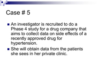 Case # 5
 An investigator is recruited to do a
Phase 4 study for a drug company that
aims to collect data on side effects of a
recently approved drug for
hypertension.
 She will obtain data from the patients
she sees in her private clinic.
 