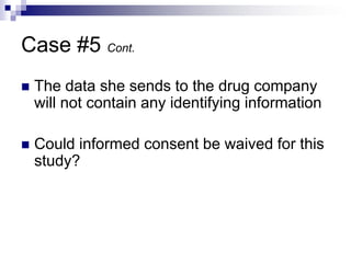 Case #5 Cont.
 The data she sends to the drug company
will not contain any identifying information
 Could informed consent be waived for this
study?
 