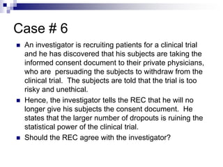 Case # 6
 An investigator is recruiting patients for a clinical trial
and he has discovered that his subjects are taking the
informed consent document to their private physicians,
who are persuading the subjects to withdraw from the
clinical trial. The subjects are told that the trial is too
risky and unethical.
 Hence, the investigator tells the REC that he will no
longer give his subjects the consent document. He
states that the larger number of dropouts is ruining the
statistical power of the clinical trial.
 Should the REC agree with the investigator?
 