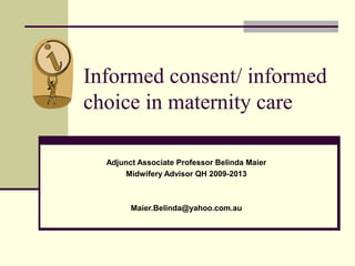 Informed consent/ informed 
choice in maternity care 
Adjunct Associate Professor Belinda Maier 
Midwifery Advisor QH 2009-2013 
Maier.Belinda@yahoo.com.au 
 