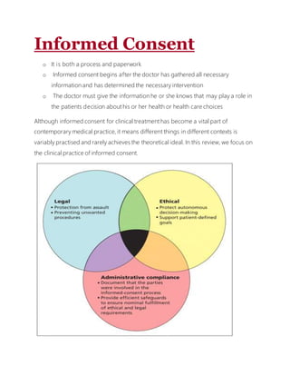 Informed Consent
o It is both a process and paperwork
o Informed consent begins after the doctor has gathered all necessary
information and has determined the necessary intervention
o The doctor must give the information he or she knows that may play a role in
the patients decision about his or her health or health care choices
Although informed consent for clinical treatment has become a vital part of
contemporary medical practice, it means different things in different contexts is
variably practised and rarely achieves the theoretical ideal. In this review, we focus on
the clinical practice of informed consent.
 