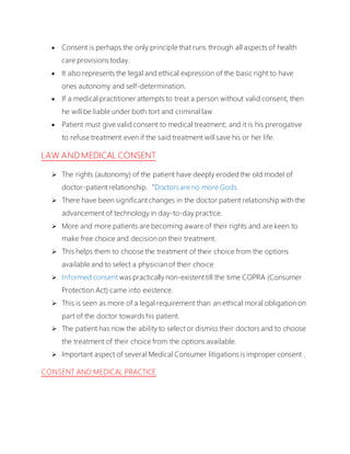  Consent is perhaps the only principle that runs through all aspects of health
care provisions today.
 It also represents the legal and ethical expression of the basic right to have
ones autonomy and self-determination.
 If a medical practitioner attempts to treat a person without valid consent, then
he will be liable under both tort and criminal law
 Patient must give valid consent to medical treatment; and it is his prerogative
to refuse treatment even if the said treatment will save his or her life.
LAW AND MEDICAL CONSENT
 The rights (autonomy) of the patient have deeply eroded the old model of
doctor-patient relationship.“Doctorsare no more Gods.
 There have been significant changes in the doctor patient relationship with the
advancement of technology in day-to-day practice.
 More and more patients are becoming aware of their rights and are keen to
make free choice and decision on their treatment.
 This helps them to choose the treatment of their choice from the options
available and to select a physician of their choice
 Informed consent was practically non-existent till the time COPRA (Consumer
Protection Act) came into existence.
 This is seen as more of a legal requirement than an ethical moral obligation on
part of the doctor towards his patient.
 The patient has now the ability to select or dismiss their doctors and to choose
the treatment of their choice from the options available.
 Important aspect of several Medical Consumer litigations is improper consent .
CONSENT AND MEDICAL PRACTICE
 