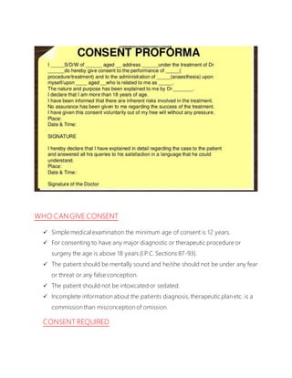 WHO CAN GIVE CONSENT
 Simple medical examination the minimum age of consent is 12 years.
 For consenting to have any major diagnostic or therapeutic procedure or
surgery the age is above 18 years (I.P.C. Sections 87-93).
 The patient should be mentally sound and he/she should not be under any fear
or threat or any false conception.
 The patient should not be intoxicated or sedated.
 Incomplete information about the patients diagnosis, therapeutic plan etc. is a
commission than misconception of omission.
CONSENT REQUIRED
 