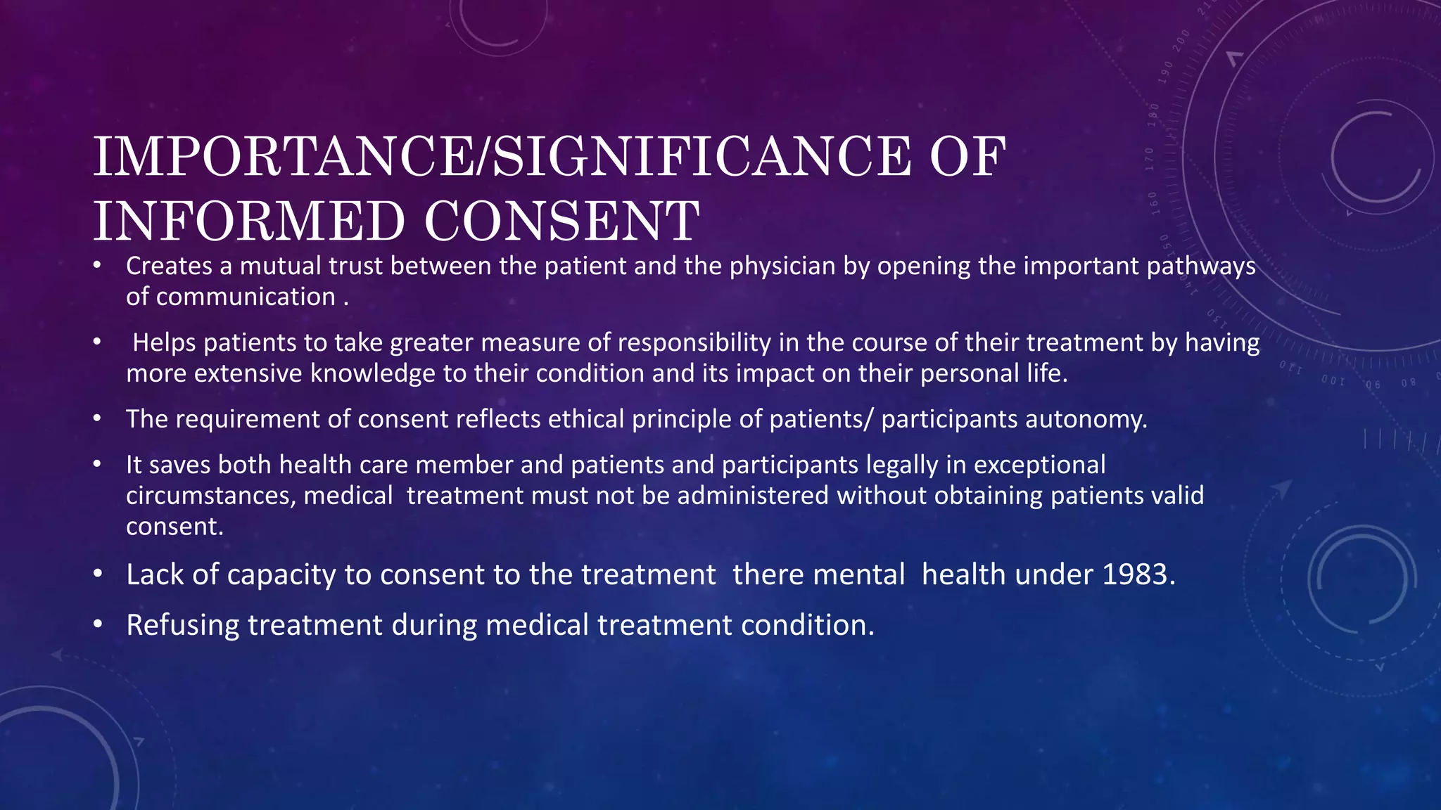 IMPORTANCE/SIGNIFICANCE OF
INFORMED CONSENT
• Creates a mutual trust between the patient and the physician by opening the important pathways
of communication .
• Helps patients to take greater measure of responsibility in the course of their treatment by having
more extensive knowledge to their condition and its impact on their personal life.
• The requirement of consent reflects ethical principle of patients/ participants autonomy.
• It saves both health care member and patients and participants legally in exceptional
circumstances, medical treatment must not be administered without obtaining patients valid
consent.
• Lack of capacity to consent to the treatment there mental health under 1983.
• Refusing treatment during medical treatment condition.
 