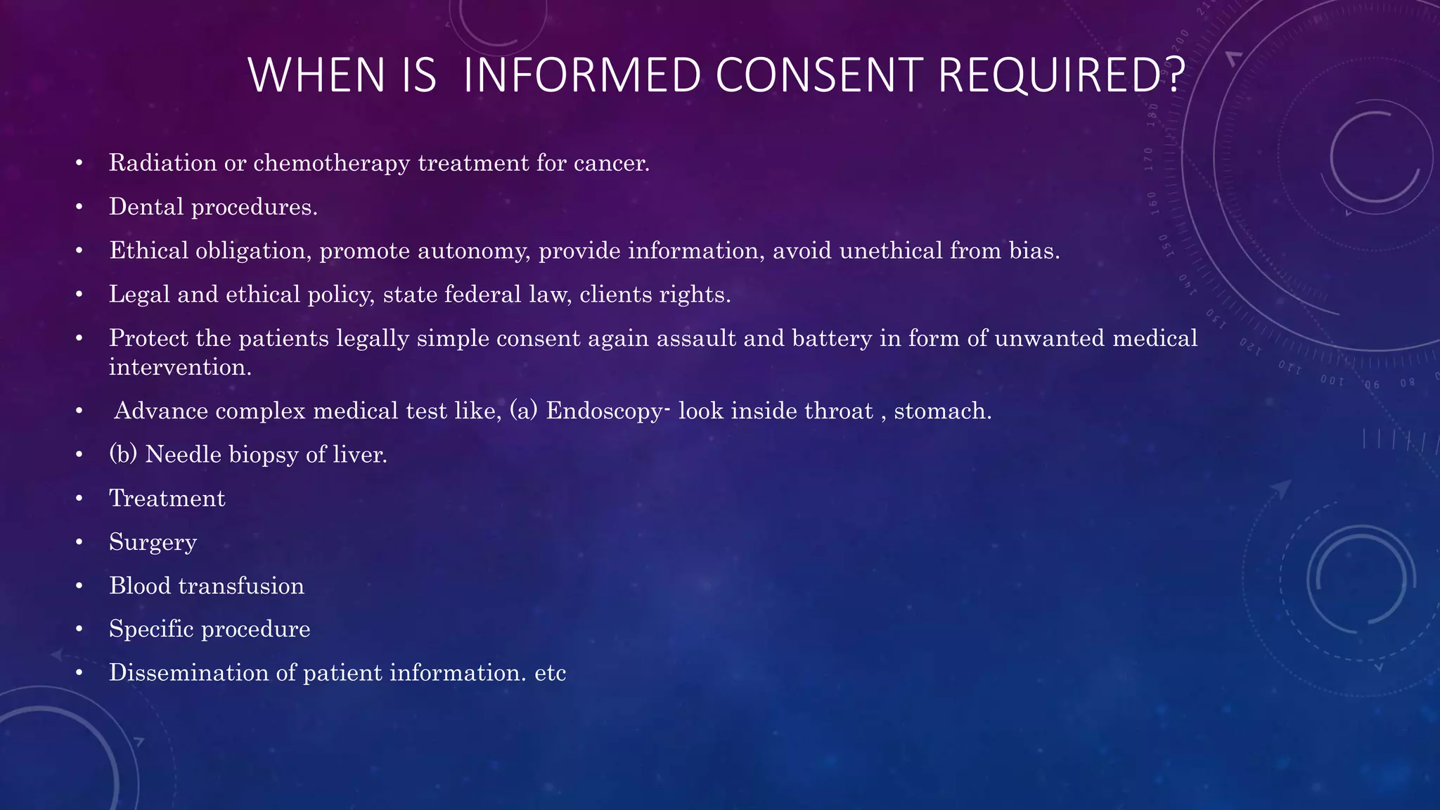 WHEN IS INFORMED CONSENT REQUIRED?
• Radiation or chemotherapy treatment for cancer.
• Dental procedures.
• Ethical obligation, promote autonomy, provide information, avoid unethical from bias.
• Legal and ethical policy, state federal law, clients rights.
• Protect the patients legally simple consent again assault and battery in form of unwanted medical
intervention.
• Advance complex medical test like, (a) Endoscopy- look inside throat , stomach.
• (b) Needle biopsy of liver.
• Treatment
• Surgery
• Blood transfusion
• Specific procedure
• Dissemination of patient information. etc
 