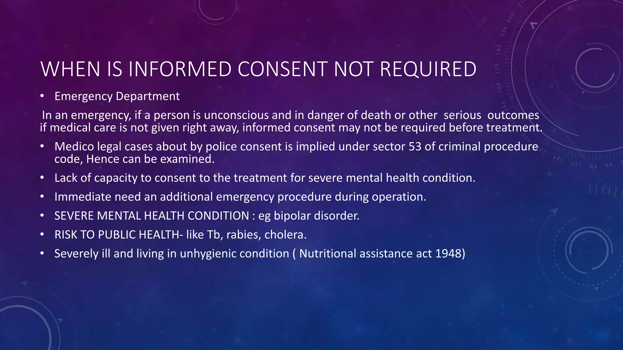 WHEN IS INFORMED CONSENT NOT REQUIRED
• Emergency Department
In an emergency, if a person is unconscious and in danger of death or other serious outcomes
if medical care is not given right away, informed consent may not be required before treatment.
• Medico legal cases about by police consent is implied under sector 53 of criminal procedure
code, Hence can be examined.
• Lack of capacity to consent to the treatment for severe mental health condition.
• Immediate need an additional emergency procedure during operation.
• SEVERE MENTAL HEALTH CONDITION : eg bipolar disorder.
• RISK TO PUBLIC HEALTH- like Tb, rabies, cholera.
• Severely ill and living in unhygienic condition ( Nutritional assistance act 1948)
 