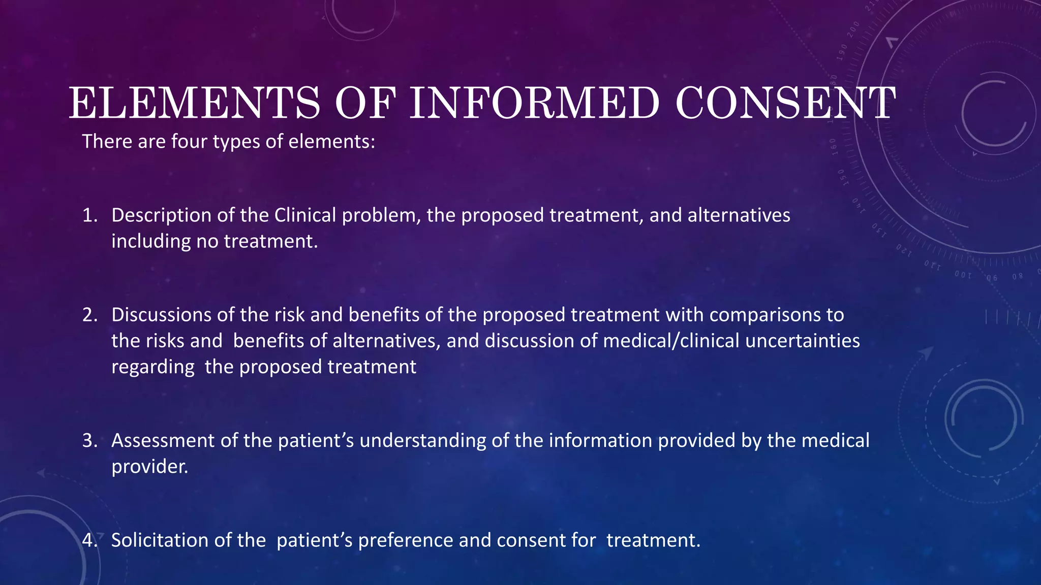 ELEMENTS OF INFORMED CONSENT
There are four types of elements:
1. Description of the Clinical problem, the proposed treatment, and alternatives
including no treatment.
2. Discussions of the risk and benefits of the proposed treatment with comparisons to
the risks and benefits of alternatives, and discussion of medical/clinical uncertainties
regarding the proposed treatment
3. Assessment of the patient’s understanding of the information provided by the medical
provider.
4. Solicitation of the patient’s preference and consent for treatment.
 