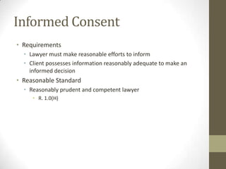 Informed Consent
• Requirements
• Lawyer must make reasonable efforts to inform
• Client possesses information reasonably adequate to make an
informed decision

• Reasonable Standard
• Reasonably prudent and competent lawyer
• R. 1.0(H)

 