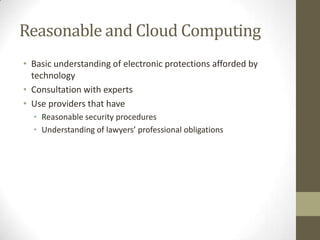Reasonable and Cloud Computing
• Basic understanding of electronic protections afforded by
technology
• Consultation with experts
• Use providers that have
• Reasonable security procedures
• Understanding of lawyers’ professional obligations

 