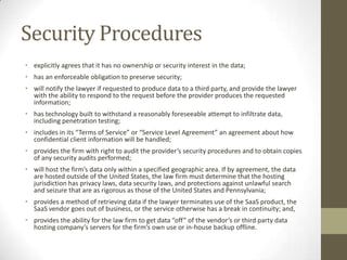 Security Procedures
• explicitly agrees that it has no ownership or security interest in the data;
• has an enforceable obligation to preserve security;

• will notify the lawyer if requested to produce data to a third party, and provide the lawyer
with the ability to respond to the request before the provider produces the requested
information;
• has technology built to withstand a reasonably foreseeable attempt to infiltrate data,
including penetration testing;
• includes in its “Terms of Service” or “Service Level Agreement” an agreement about how
confidential client information will be handled;
• provides the firm with right to audit the provider’s security procedures and to obtain copies
of any security audits performed;
• will host the firm’s data only within a specified geographic area. If by agreement, the data
are hosted outside of the United States, the law firm must determine that the hosting
jurisdiction has privacy laws, data security laws, and protections against unlawful search
and seizure that are as rigorous as those of the United States and Pennsylvania;
• provides a method of retrieving data if the lawyer terminates use of the SaaS product, the
SaaS vendor goes out of business, or the service otherwise has a break in continuity; and,
• provides the ability for the law firm to get data “off” of the vendor’s or third party data
hosting company’s servers for the firm’s own use or in-house backup offline.

 