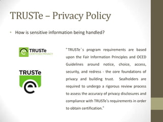 TRUSTe – Privacy Policy
• How is sensitive information being handled?
“ TRUSTe ’ s program requirements are based
upon the Fair Information Principles and OCED
Guidelines around notice, choice, access,

security, and redress - the core foundations of
privacy and building trust.

Sealholders are

required to undergo a rigorous review process
to assess the accuracy of privacy disclosures and
compliance with TRUSTe’s requirements in order
to obtain certification.”

 