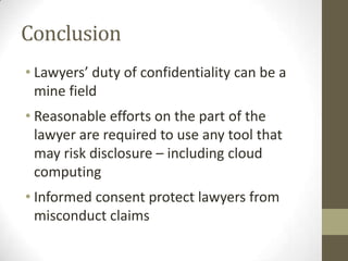 Conclusion
• Lawyers’ duty of confidentiality can be a
mine field
• Reasonable efforts on the part of the
lawyer are required to use any tool that
may risk disclosure – including cloud
computing
• Informed consent protect lawyers from
misconduct claims

 