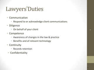 Lawyers’Duties
• Communication
• Respond to or acknowledge client communications

• Diligence
6

• On behalf of your client

• Competence
• Awareness of changes in the law & practice
• Benefits and of relevant technology

• Continuity
• Records retention

• Confidentiality

6

 