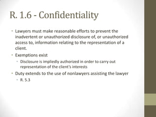 R. 1.6 - Confidentiality
• Lawyers must make reasonable efforts to prevent the
inadvertent or unauthorized disclosure of, or unauthorized
access to, information relating to the representation of a
client.
• Exemptions exist
• Disclosure is impliedly authorized in order to carry out
representation of the client’s interests

• Duty extends to the use of nonlawyers assisting the lawyer
• R. 5.3

 
