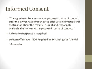 Informed Consent
• “The agreement by a person to a proposed course of conduct
after the lawyer has communicated adequate information and
explanation about the material risks of and reasonably
available alternatives to the proposed course of conduct.”
• Affirmative Response is Required
• Written Affirmation NOT Required on Disclosing Confidential
Information

 