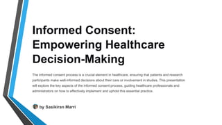 Informed Consent:
Empowering Healthcare
Decision-Making
The informed consent process is a crucial element in healthcare, ensuring that patients and research
participants make well-informed decisions about their care or involvement in studies. This presentation
will explore the key aspects of the informed consent process, guiding healthcare professionals and
administrators on how to effectively implement and uphold this essential practice.
by Sasikiran Marri
 