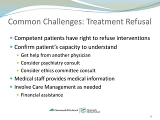 Common Challenges: Treatment Refusal
 Competent patients have right to refuse interventions
 Confirm patient’s capacity to understand
   Get help from another physician
   Consider psychiatry consult
   Consider ethics committee consult
 Medical staff provides medical information
 Involve Care Management as needed
    Financial assistance



                                                          13
 