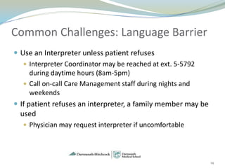 Common Challenges: Language Barrier
 Use an Interpreter unless patient refuses
    Interpreter Coordinator may be reached at ext. 5-5792
      during daytime hours (8am-5pm)
    Call on-call Care Management staff during nights and
      weekends
 If patient refuses an interpreter, a family member may be
  used
   Physician may request interpreter if uncomfortable




                                                              14
 