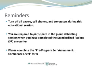 Reminders
 Turn off all pagers, cell phones, and computers during this
  educational session.

 You are required to participate in the group debriefing
  session when you have completed the Standardized Patient
  (SP) encounter.

 Please complete the “Pre-Program Self Assessment:
  Confidence Level” form
 