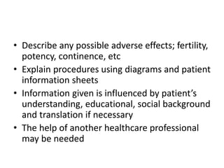 • Describe any possible adverse effects; fertility,
potency, continence, etc
• Explain procedures using diagrams and patient
information sheets
• Information given is influenced by patient’s
understanding, educational, social background
and translation if necessary
• The help of another healthcare professional
may be needed
 
