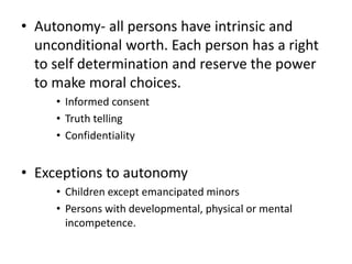• Autonomy- all persons have intrinsic and
unconditional worth. Each person has a right
to self determination and reserve the power
to make moral choices.
• Informed consent
• Truth telling
• Confidentiality
• Exceptions to autonomy
• Children except emancipated minors
• Persons with developmental, physical or mental
incompetence.
 