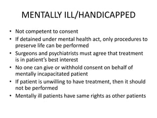 MENTALLY ILL/HANDICAPPED
• Not competent to consent
• If detained under mental health act, only procedures to
preserve life can be performed
• Surgeons and psychiatrists must agree that treatment
is in patient’s best interest
• No one can give or withhold consent on behalf of
mentally incapacitated patient
• If patient is unwilling to have treatment, then it should
not be performed
• Mentally ill patients have same rights as other patients
 