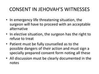 CONSENT IN JEHOVAH’S WITNESSES
• In emergency life threatening situation, the
surgeon will have to proceed with an acceptable
alternative
• In elective situation, the surgeon has the right to
refuse to treat
• Patient must be fully counselled as to the
possible dangers of their action and must sign a
specially prepared consent form noting all these
• All discussion must be clearly documented in the
notes
 